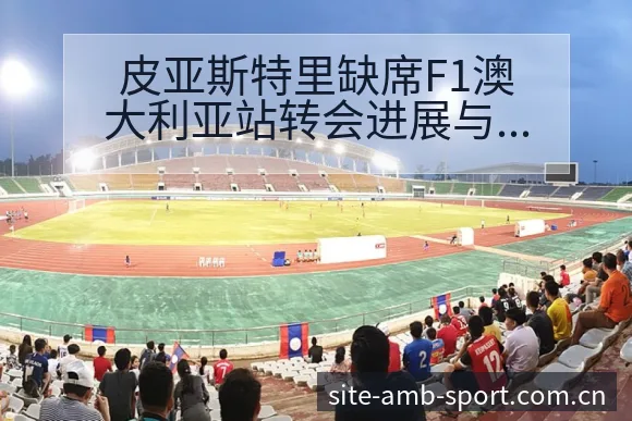 皮亚斯特里缺席F1澳大利亚站转会进展与阵容影响战术价值分 - 安博体育APP